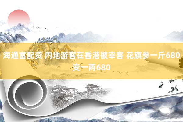 海通富配资 内地游客在香港被宰客 花旗参一斤680变一两680