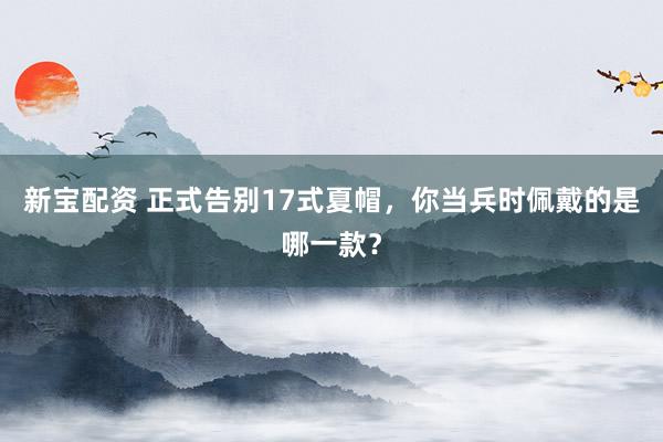 新宝配资 正式告别17式夏帽，你当兵时佩戴的是哪一款？