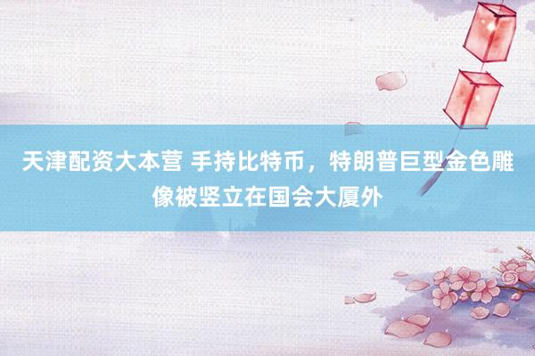 天津配资大本营 手持比特币，特朗普巨型金色雕像被竖立在国会大厦外