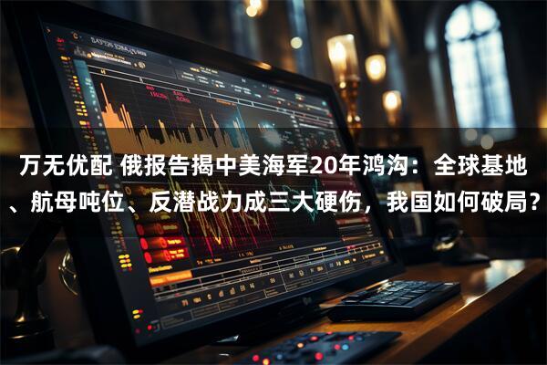 万无优配 俄报告揭中美海军20年鸿沟：全球基地、航母吨位、反潜战力成三大硬伤，我国如何破局？