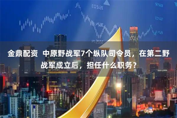 金鼎配资  中原野战军7个纵队司令员，在第二野战军成立后，担任什么职务？