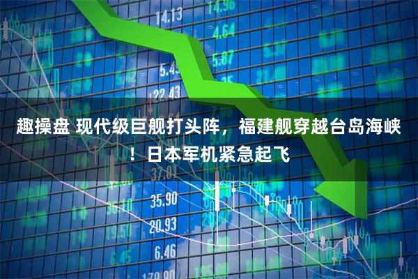 趣操盘 现代级巨舰打头阵，福建舰穿越台岛海峡！日本军机紧急起飞