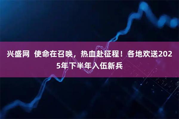 兴盛网  使命在召唤，热血赴征程！各地欢送2025年下半年入伍新兵