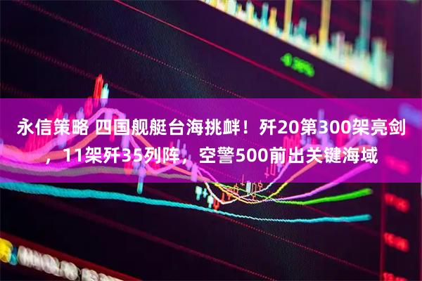 永信策略 四国舰艇台海挑衅！歼20第300架亮剑，11架歼35列阵，空警500前出关键海域