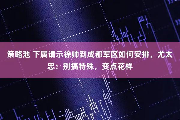 策略池 下属请示徐帅到成都军区如何安排，尤太忠：别搞特殊，变点花样