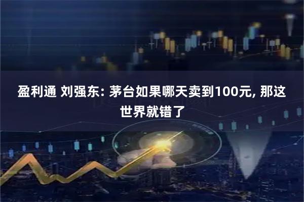 盈利通 刘强东: 茅台如果哪天卖到100元, 那这世界就错了