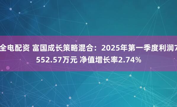 全电配资 富国成长策略混合：2025年第一季度利润7552.57万元 净值增长率2.74%