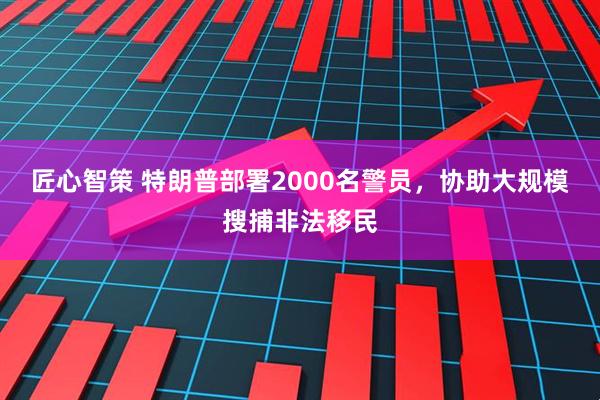 匠心智策 特朗普部署2000名警员，协助大规模搜捕非法移民