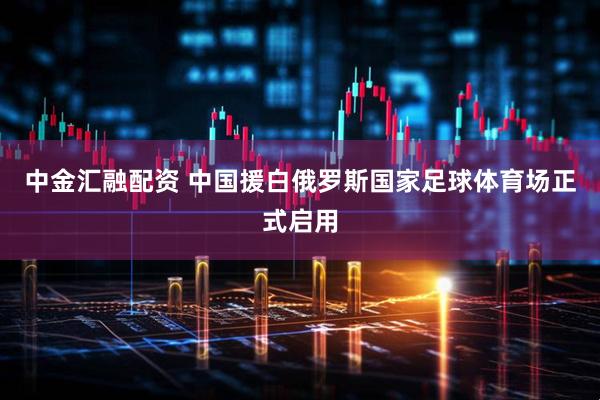 中金汇融配资 中国援白俄罗斯国家足球体育场正式启用