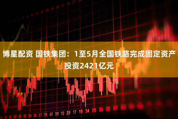 博星配资 国铁集团：1至5月全国铁路完成固定资产投资2421亿元