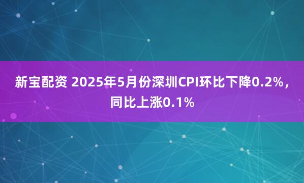 新宝配资 2025年5月份深圳CPI环比下降0.2%，同比上涨0.1%