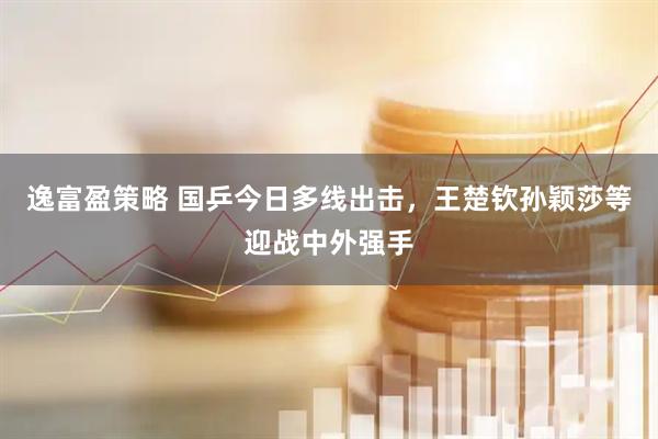逸富盈策略 国乒今日多线出击，王楚钦孙颖莎等迎战中外强手