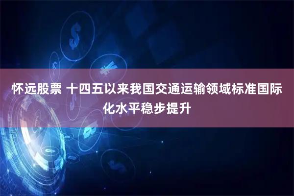 怀远股票 十四五以来我国交通运输领域标准国际化水平稳步提升