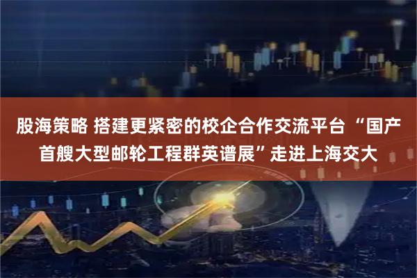 股海策略 搭建更紧密的校企合作交流平台 “国产首艘大型邮轮工程群英谱展”走进上海交大