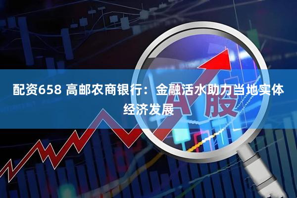 配资658 高邮农商银行：金融活水助力当地实体经济发展