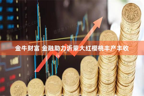 金牛财富 金融助力沂蒙大红樱桃丰产丰收