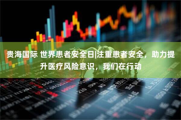 贵海国际 世界患者安全日|注重患者安全，助力提升医疗风险意识，我们在行动