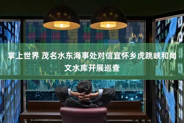 掌上世界 茂名水东海事处对信宜怀乡虎跳峡和尚文水库开展巡查