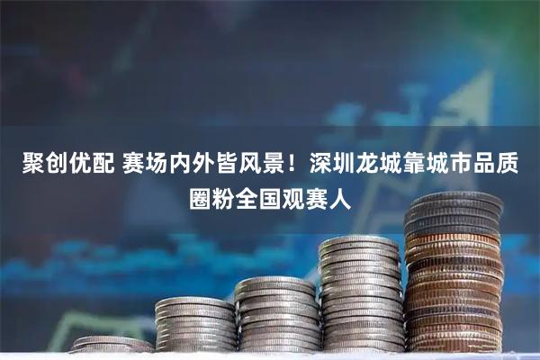 聚创优配 赛场内外皆风景！深圳龙城靠城市品质圈粉全国观赛人
