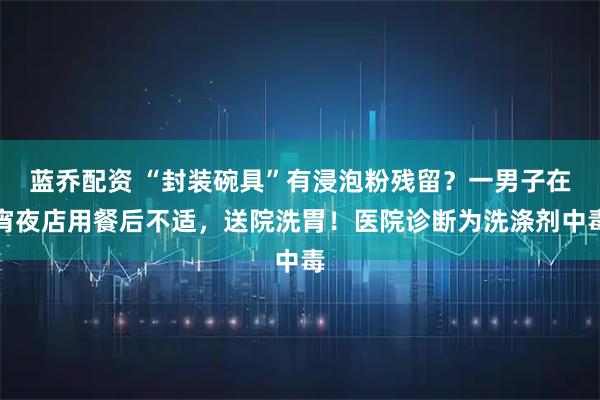 蓝乔配资 “封装碗具”有浸泡粉残留？一男子在宵夜店用餐后不适，送院洗胃！医院诊断为洗涤剂中毒
