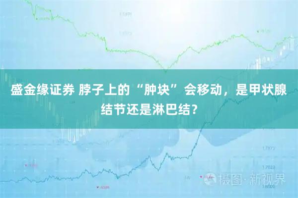 盛金缘证券 脖子上的 “肿块” 会移动，是甲状腺结节还是淋巴结？