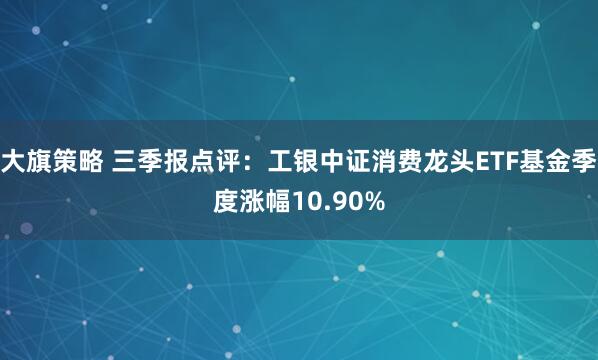 大旗策略 三季报点评：工银中证消费龙头ETF基金季度涨幅10.90%