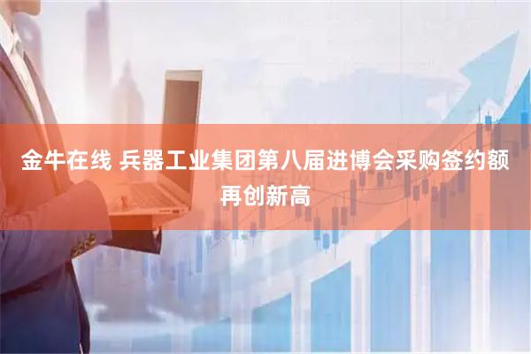 金牛在线 兵器工业集团第八届进博会采购签约额再创新高