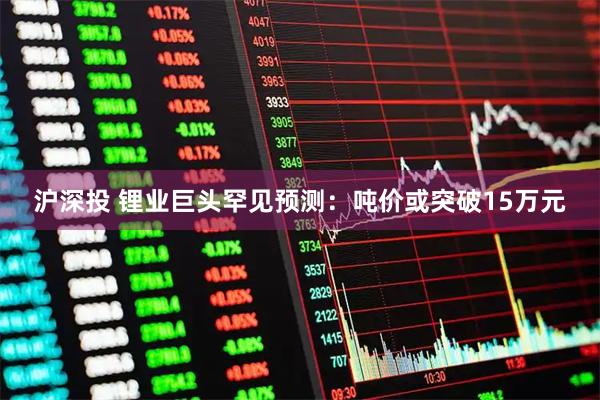 沪深投 锂业巨头罕见预测：吨价或突破15万元