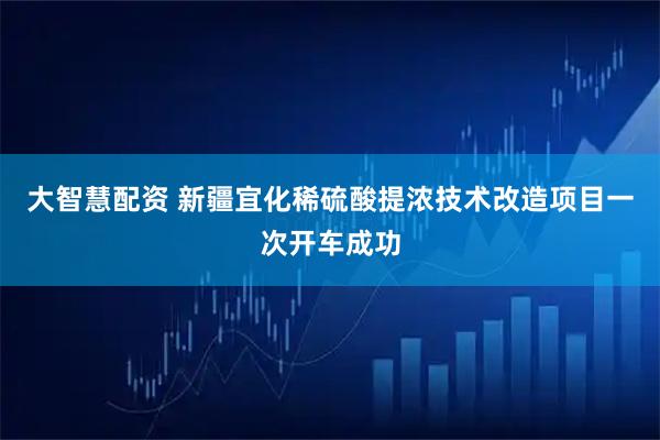 大智慧配资 新疆宜化稀硫酸提浓技术改造项目一次开车成功