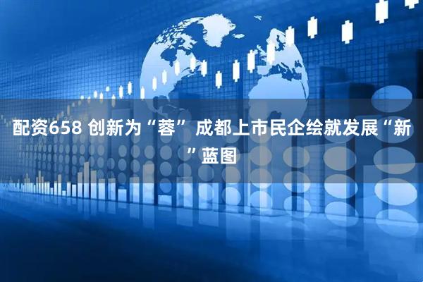 配资658 创新为“蓉” 成都上市民企绘就发展“新”蓝图