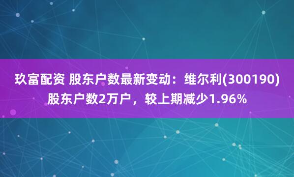玖富配资 股东户数最新变动：维尔利(300190)股东户数2万户，较上期减少1.96%