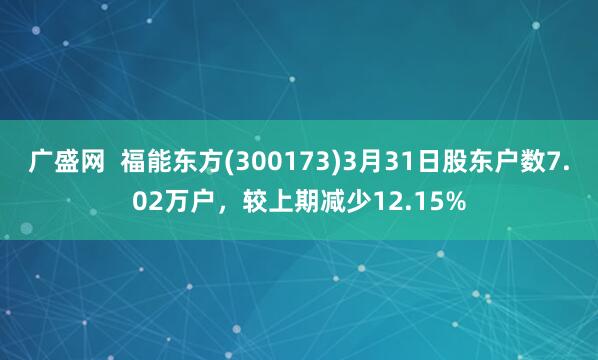 广盛网  福能东方(300173)3月31日股东户数7.02万户，较上期减少12.15%