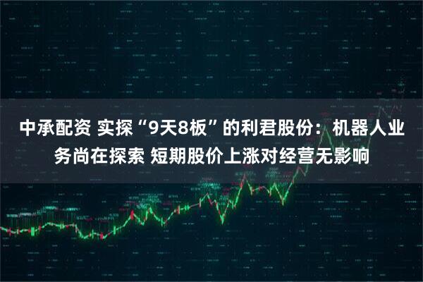 中承配资 实探“9天8板”的利君股份：机器人业务尚在探索 短期股价上涨对经营无影响