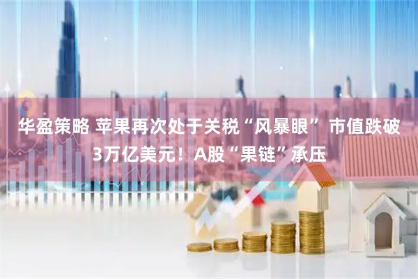 华盈策略 苹果再次处于关税“风暴眼” 市值跌破3万亿美元！A股“果链”承压