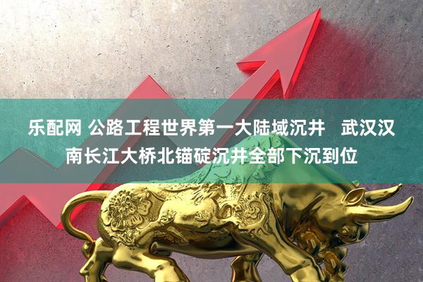 乐配网 公路工程世界第一大陆域沉井   武汉汉南长江大桥北锚碇沉井全部下沉到位