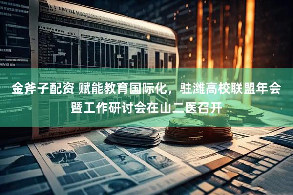 金斧子配资 赋能教育国际化，驻潍高校联盟年会暨工作研讨会在山二医召开