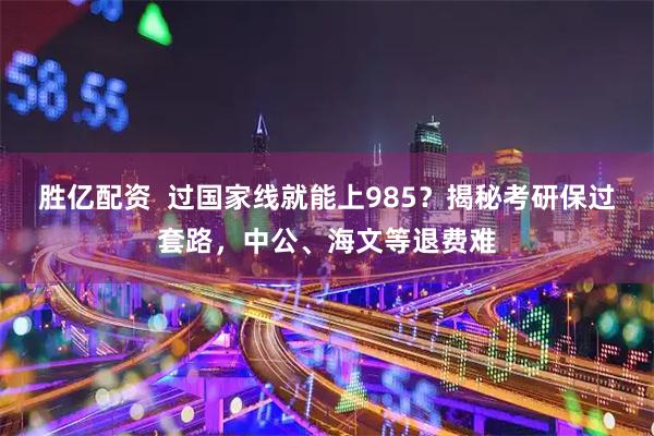 胜亿配资 过国家线就能上985?揭秘考研保过套路,中公、海文等退费难