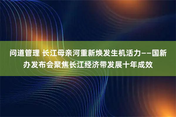 问道管理 长江母亲河重新焕发生机活力——国新办发布会聚焦长江经济带发展十年成效