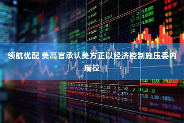 领航优配 美高官承认美方正以经济控制施压委内瑞拉