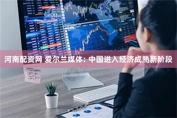 河南配资网 爱尔兰媒体: 中国进入经济成熟新阶段