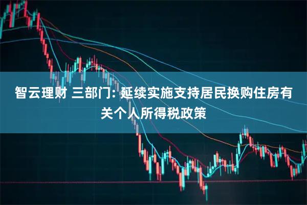智云理财 三部门: 延续实施支持居民换购住房有关个人所得税政策