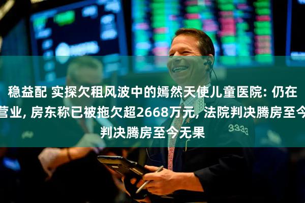 稳益配 实探欠租风波中的嫣然天使儿童医院: 仍在正常营业, 房东称已被拖欠超2668万元, 法院判决腾房至今无果