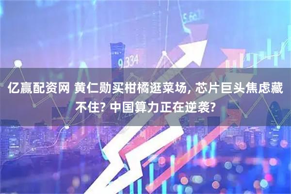 亿赢配资网 黄仁勋买柑橘逛菜场, 芯片巨头焦虑藏不住? 中国算力正在逆袭?