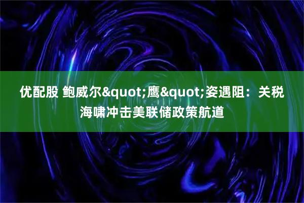 优配股 鲍威尔"鹰"姿遇阻：关税海啸冲击美联储政策航道