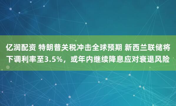 亿润配资 特朗普关税冲击全球预期 新西兰联储将下调利率至3.5%，或年内继续降息应对衰退风险