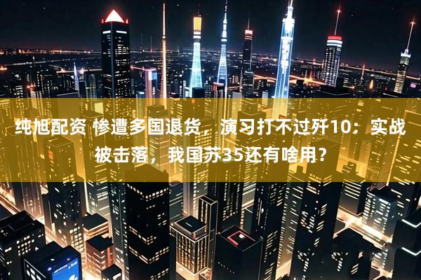 纯旭配资 惨遭多国退货，演习打不过歼10：实战被击落，我国苏35还有啥用？