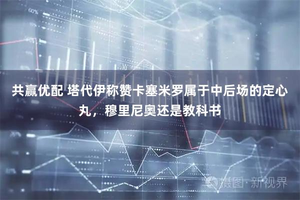 共赢优配 塔代伊称赞卡塞米罗属于中后场的定心丸，穆里尼奥还是教科书
