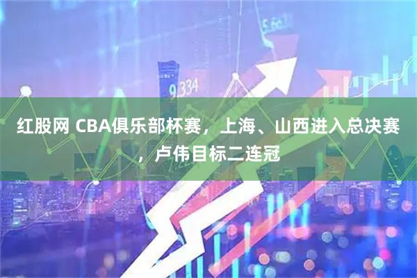 红股网 CBA俱乐部杯赛，上海、山西进入总决赛，卢伟目标二连冠