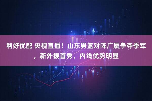 利好优配 央视直播！山东男篮对阵广厦争夺季军，新外援首秀，内线优势明显
