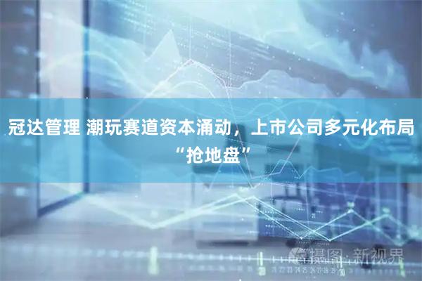 冠达管理 潮玩赛道资本涌动，上市公司多元化布局“抢地盘”